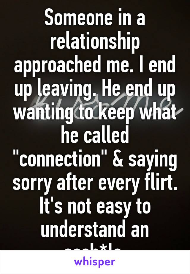 Someone in a relationship approached me. I end up leaving. He end up wanting to keep what he called "connection" & saying sorry after every flirt. It's not easy to understand an assh*le.