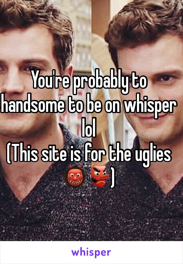 You're probably to handsome to be on whisper lol 
(This site is for the uglies 👹👺)