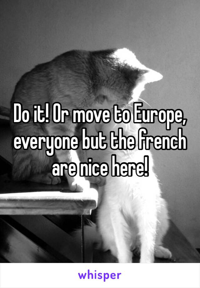 Do it! Or move to Europe, everyone but the french are nice here!