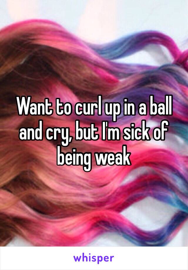 Want to curl up in a ball and cry, but I'm sick of being weak