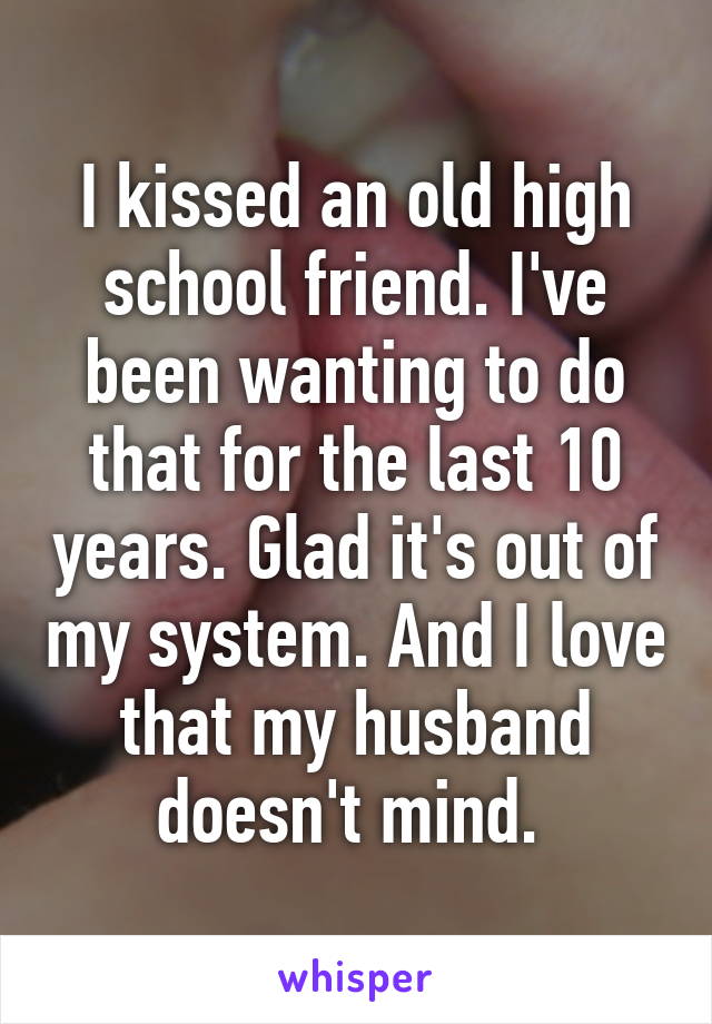 I kissed an old high school friend. I've been wanting to do that for the last 10 years. Glad it's out of my system. And I love that my husband doesn't mind. 