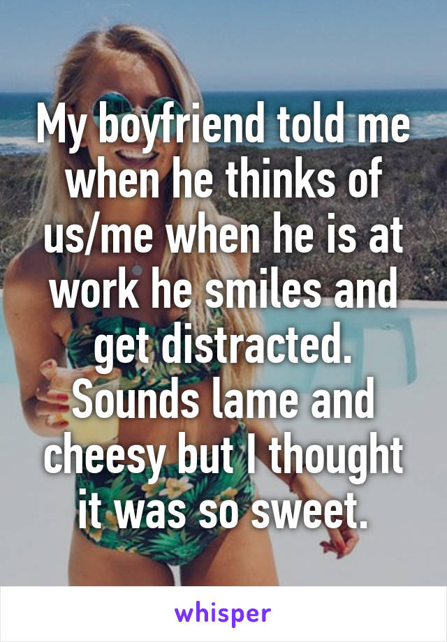 My boyfriend told me when he thinks of us/me when he is at work he smiles and get distracted. Sounds lame and cheesy but I thought it was so sweet.