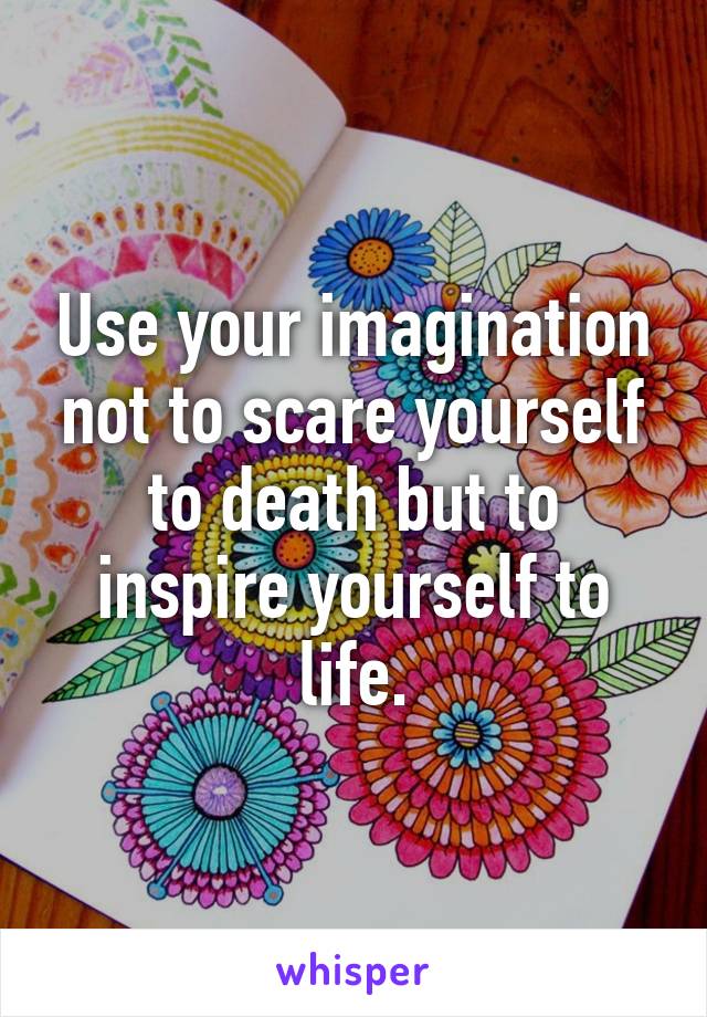 Use your imagination not to scare yourself to death but to inspire yourself to life.