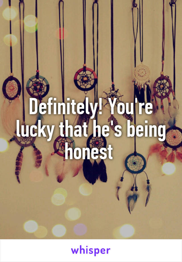 Definitely! You're lucky that he's being honest 