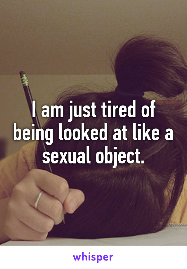 I am just tired of being looked at like a sexual object.