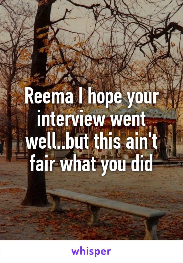 Reema I hope your interview went well..but this ain't fair what you did