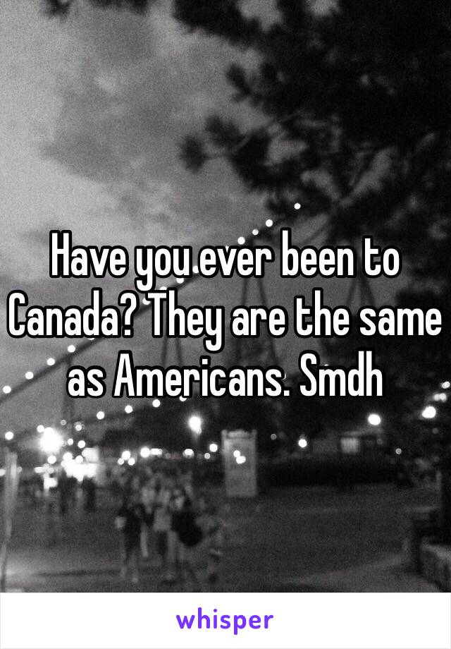 Have you ever been to Canada? They are the same as Americans. Smdh 