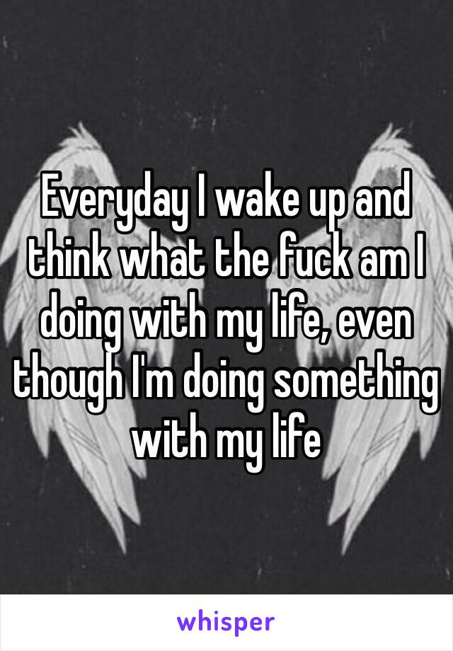 Everyday I wake up and think what the fuck am I doing with my life, even though I'm doing something with my life