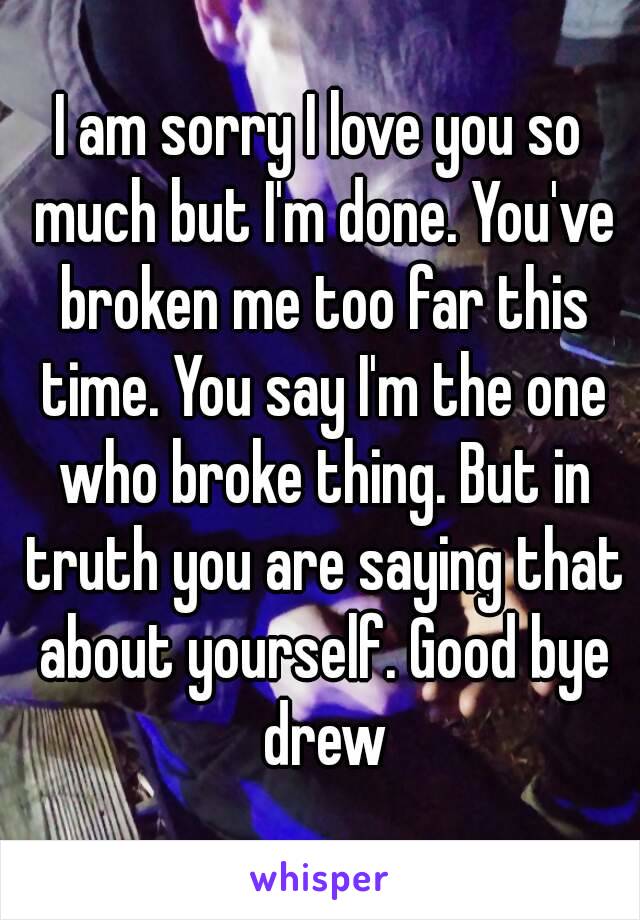 I am sorry I love you so much but I'm done. You've broken me too far this time. You say I'm the one who broke thing. But in truth you are saying that about yourself. Good bye drew