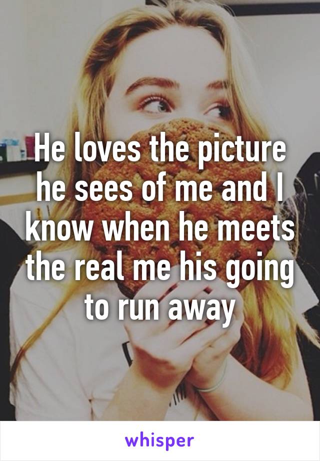 He loves the picture he sees of me and I know when he meets the real me his going to run away