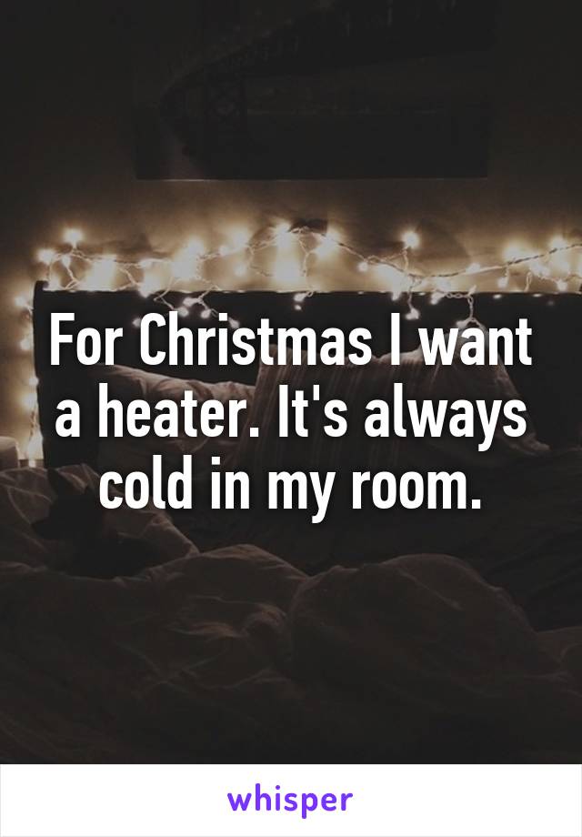 For Christmas I want a heater. It's always cold in my room.