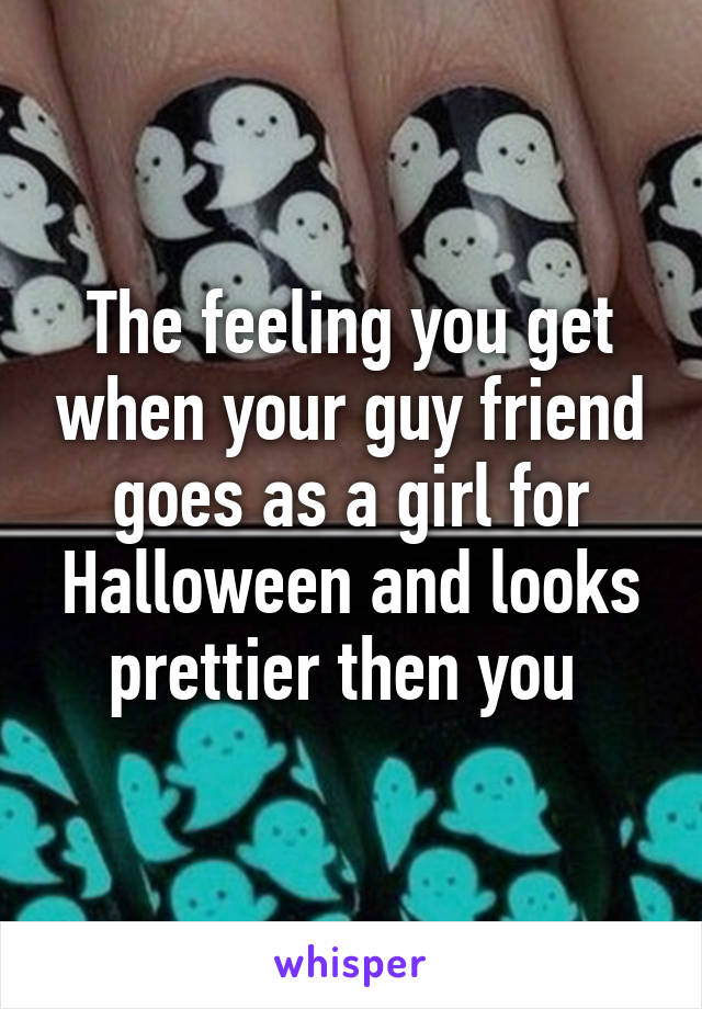 The feeling you get when your guy friend goes as a girl for Halloween and looks prettier then you 