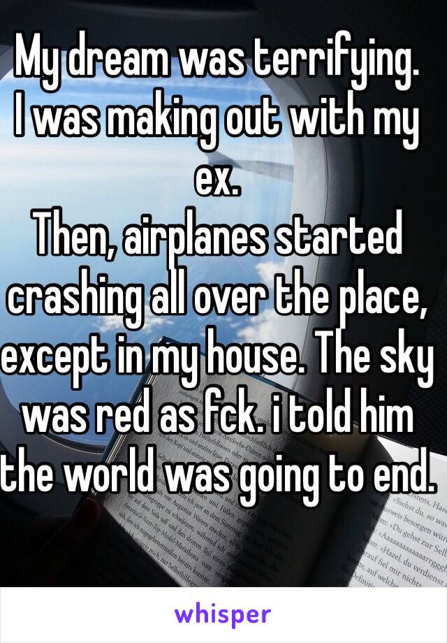 My dream was terrifying.
I was making out with my ex.
Then, airplanes started crashing all over the place, except in my house. The sky was red as fck. i told him the world was going to end.
