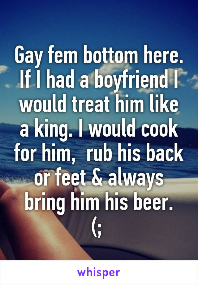 Gay fem bottom here. If I had a boyfriend I would treat him like a king. I would cook for him,  rub his back or feet & always bring him his beer.
(; 