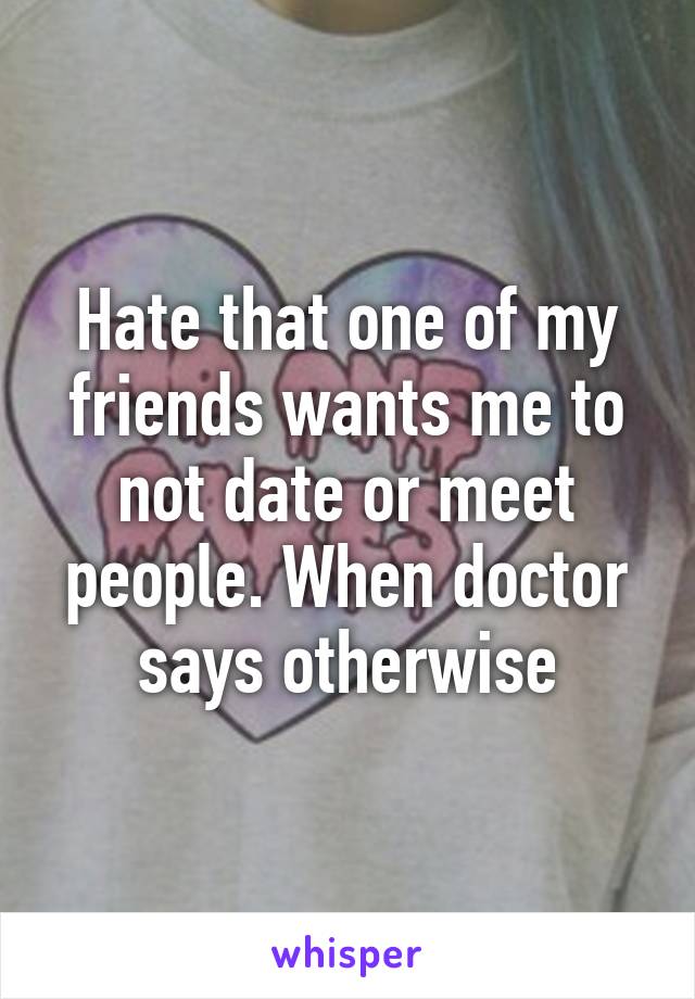 Hate that one of my friends wants me to not date or meet people. When doctor says otherwise