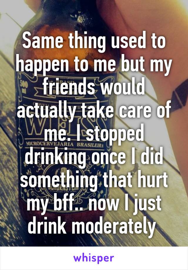 Same thing used to happen to me but my friends would actually take care of me. I stopped drinking once I did something that hurt my bff.. now I just drink moderately 