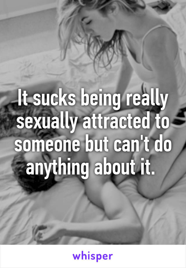 It sucks being really sexually attracted to someone but can't do anything about it. 