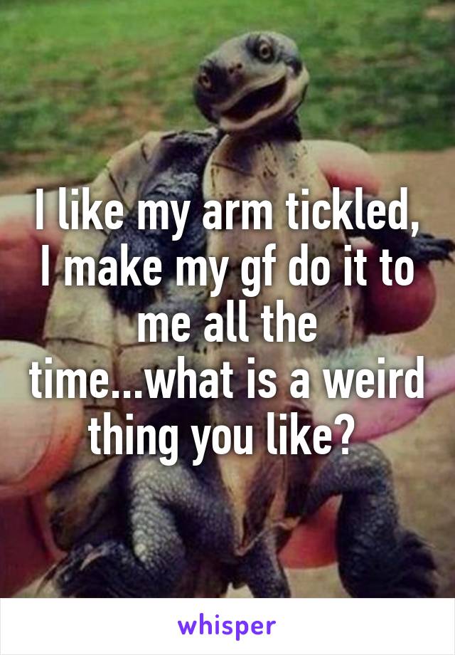 I like my arm tickled, I make my gf do it to me all the time...what is a weird thing you like? 