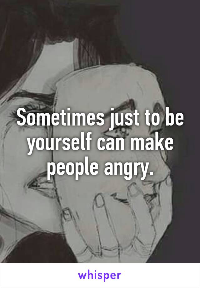 Sometimes just to be yourself can make people angry.