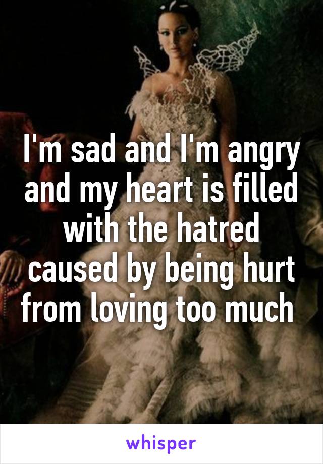 I'm sad and I'm angry and my heart is filled with the hatred caused by being hurt from loving too much 