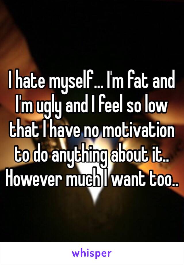 I hate myself... I'm fat and I'm ugly and I feel so low that I have no motivation to do anything about it.. However much I want too.. 