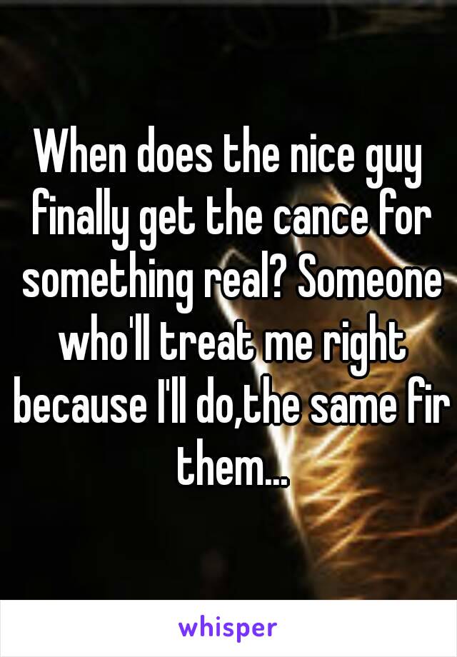 When does the nice guy finally get the cance for something real? Someone who'll treat me right because I'll do,the same fir them...