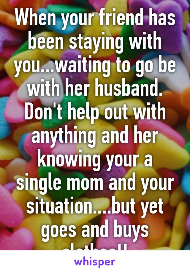 When your friend has been staying with you...waiting to go be with her husband. Don't help out with anything and her knowing your a single mom and your situation....but yet goes and buys clothes!!