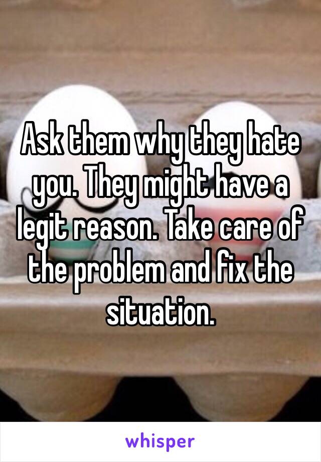 Ask them why they hate you. They might have a legit reason. Take care of the problem and fix the situation. 