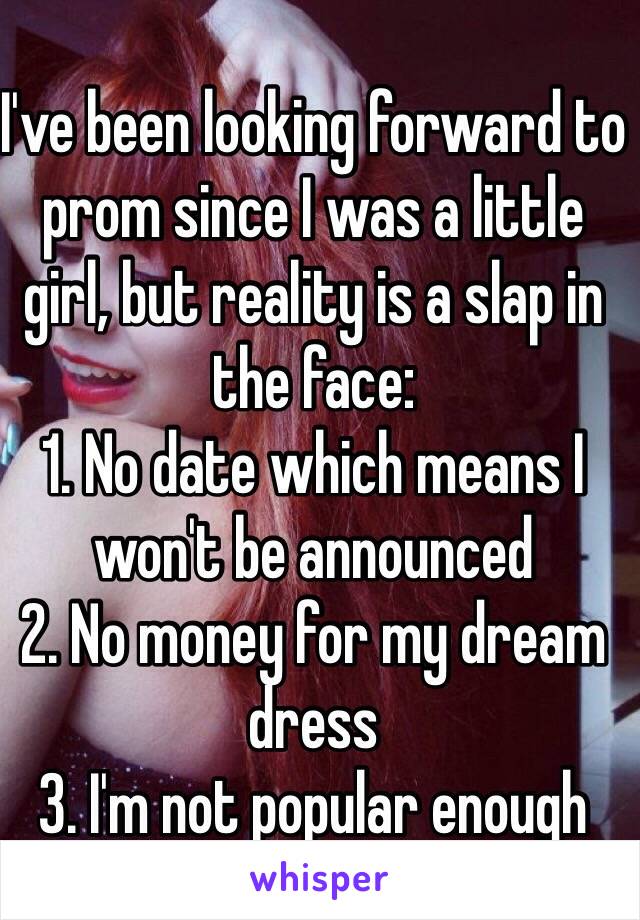 I've been looking forward to prom since I was a little girl, but reality is a slap in the face:
1. No date which means I won't be announced 
2. No money for my dream dress
3. I'm not popular enough 