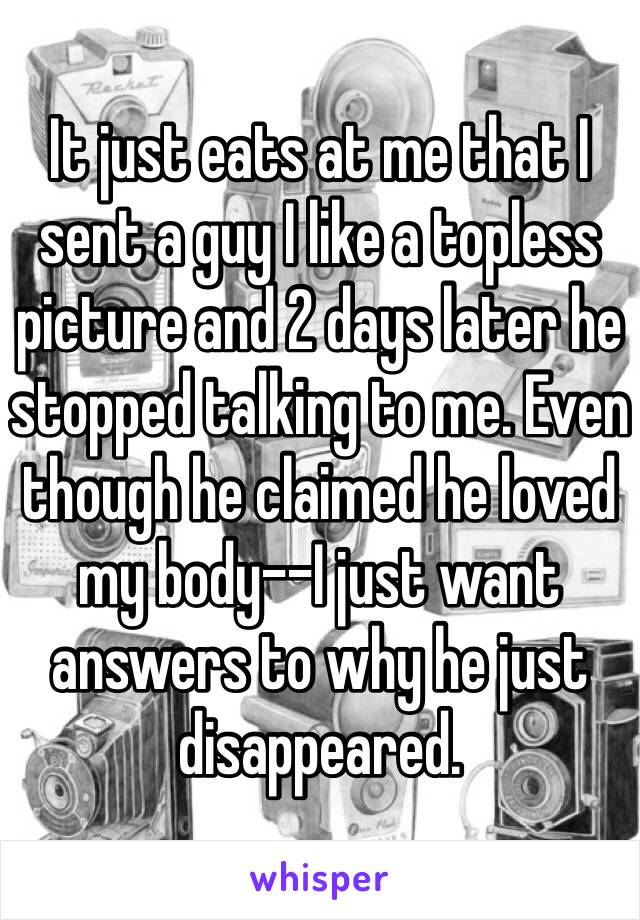 It just eats at me that I sent a guy I like a topless picture and 2 days later he stopped talking to me. Even though he claimed he loved my body--I just want answers to why he just disappeared.