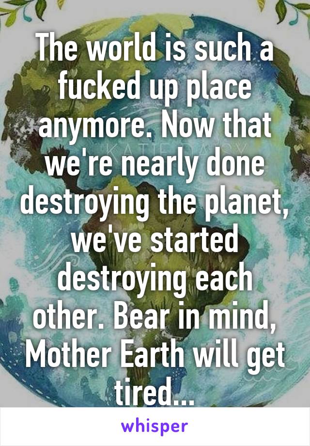 The world is such a fucked up place anymore. Now that we're nearly done destroying the planet, we've started destroying each other. Bear in mind, Mother Earth will get tired...