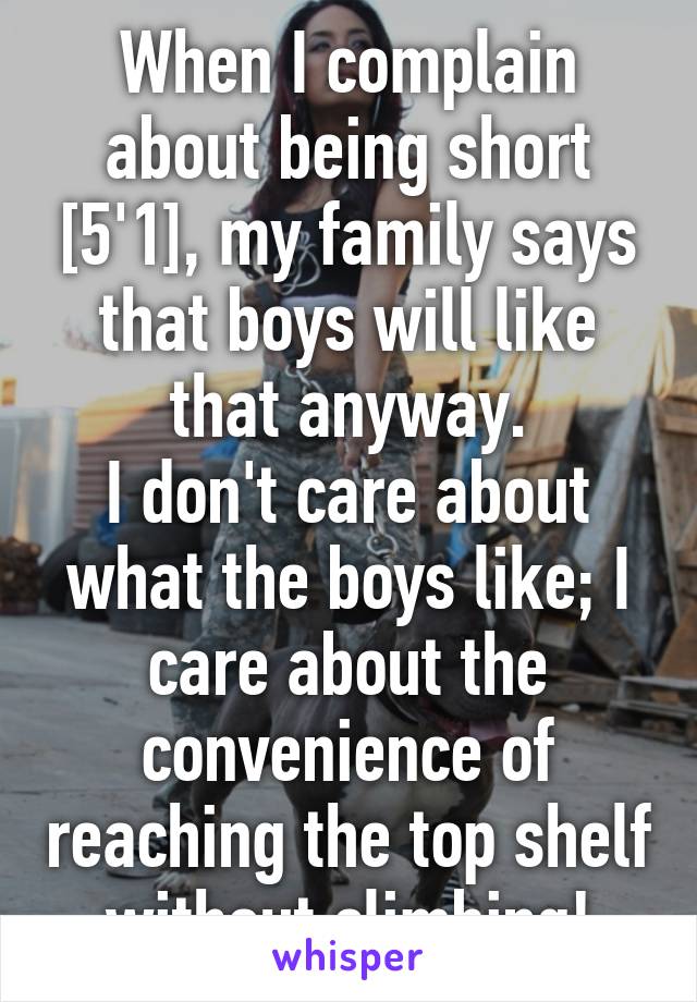 When I complain about being short [5'1], my family says that boys will like that anyway.
I don't care about what the boys like; I care about the convenience of reaching the top shelf without climbing!