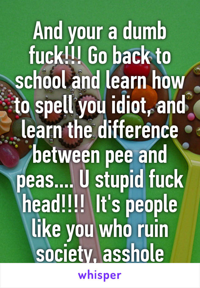 And your a dumb fuck!!! Go back to school and learn how to spell you idiot, and learn the difference between pee and peas.... U stupid fuck head!!!!  It's people like you who ruin society, asshole