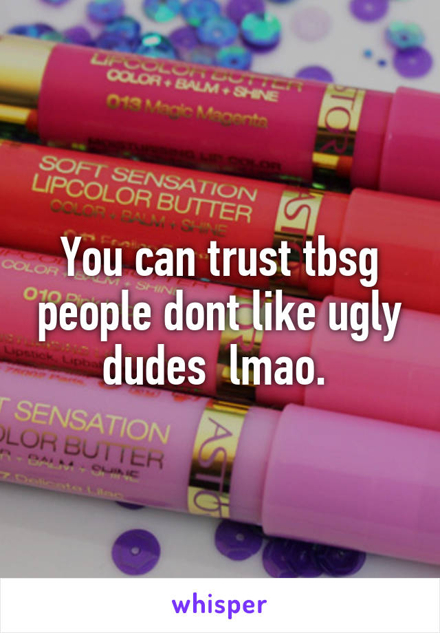 You can trust tbsg people dont like ugly dudes  lmao. 