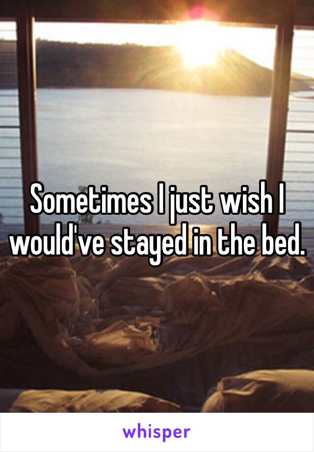 Sometimes I just wish I would've stayed in the bed. 