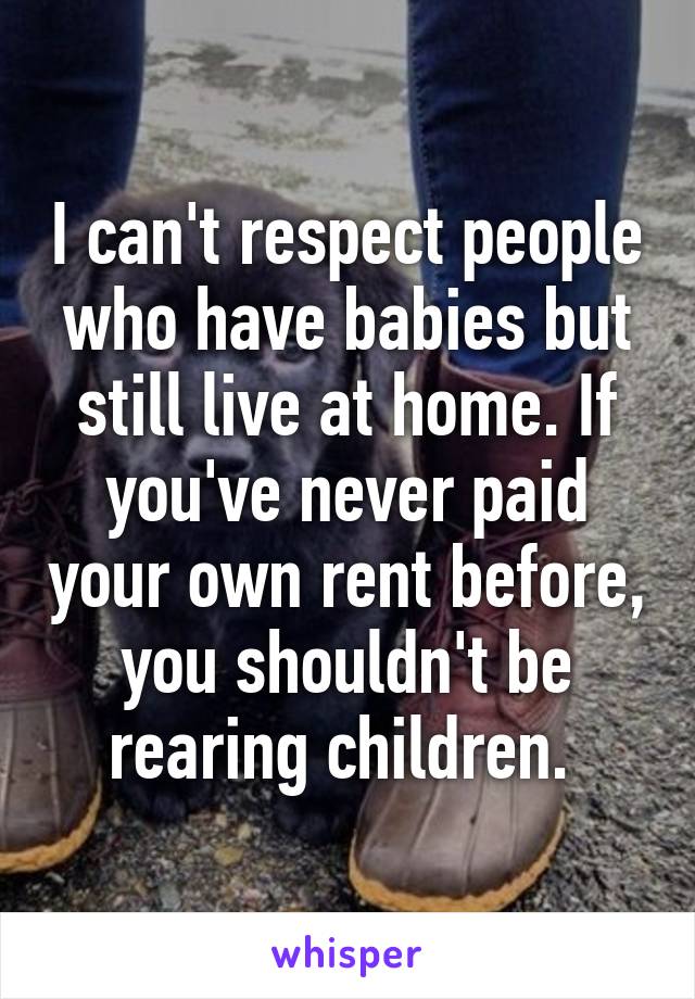 I can't respect people who have babies but still live at home. If you've never paid your own rent before, you shouldn't be rearing children. 