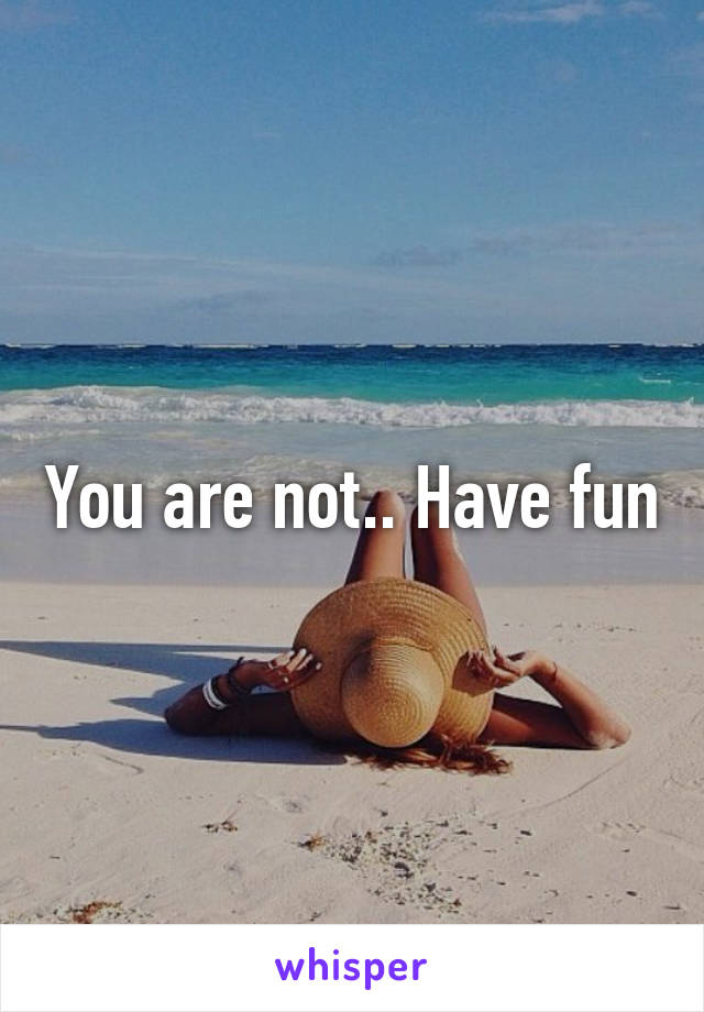 You are not.. Have fun