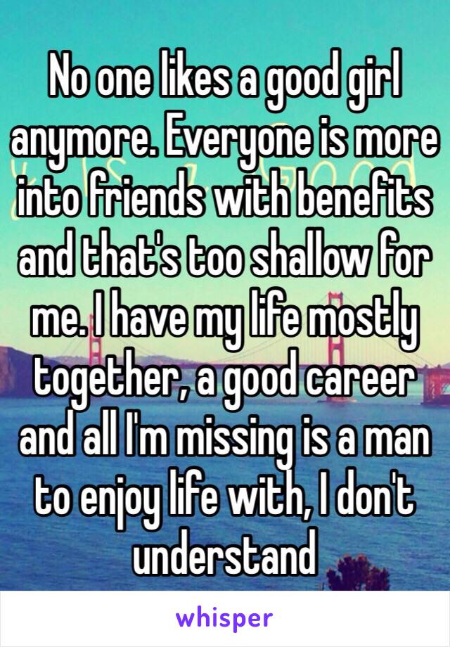 No one likes a good girl anymore. Everyone is more into friends with benefits and that's too shallow for me. I have my life mostly together, a good career and all I'm missing is a man to enjoy life with, I don't understand 