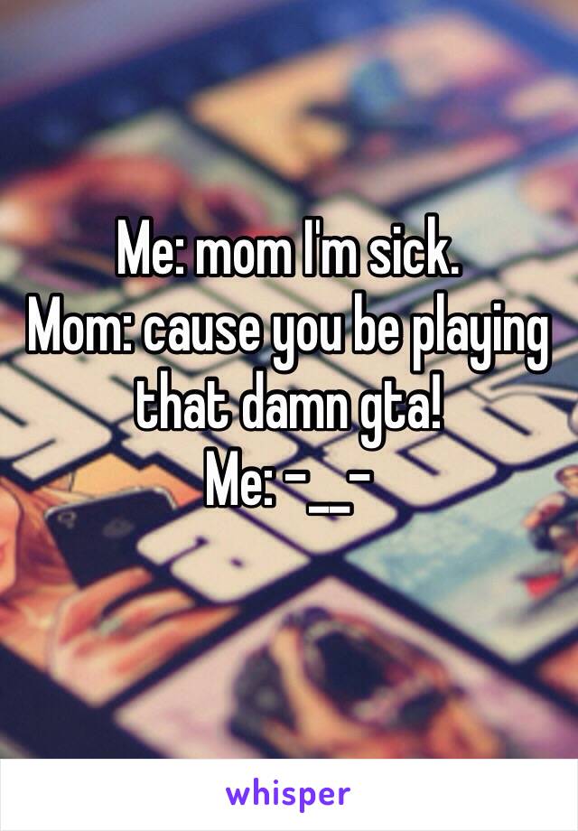 Me: mom I'm sick.                
Mom: cause you be playing that damn gta!                       Me: -__-
