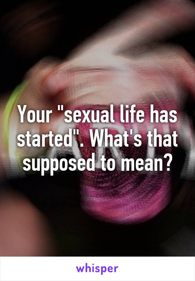 Your "sexual life has started". What's that supposed to mean?