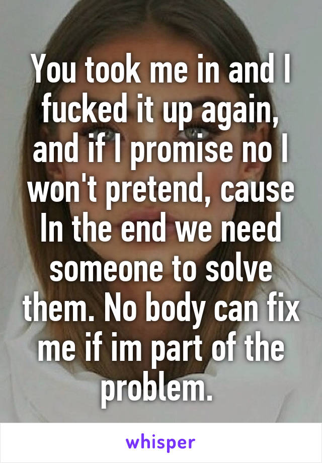 You took me in and I fucked it up again, and if I promise no I won't pretend, cause In the end we need someone to solve them. No body can fix me if im part of the problem. 