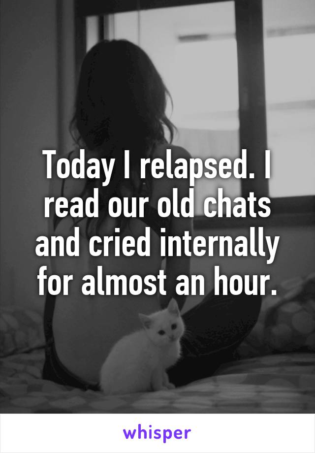 Today I relapsed. I read our old chats and cried internally for almost an hour.