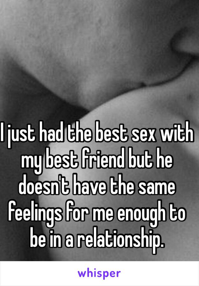 I just had the best sex with my best friend but he doesn't have the same feelings for me enough to be in a relationship.