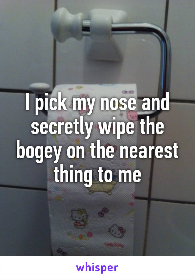 I pick my nose and secretly wipe the bogey on the nearest thing to me