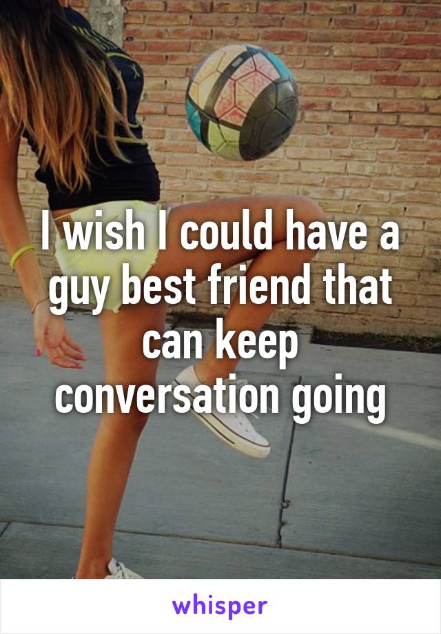 I wish I could have a guy best friend that can keep conversation going