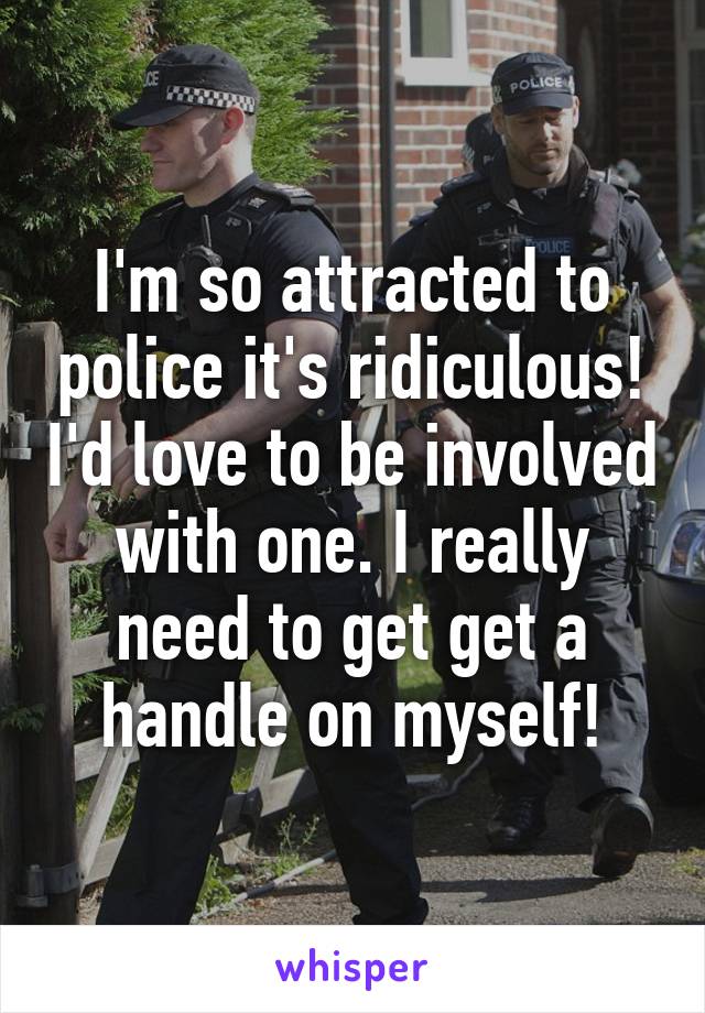 I'm so attracted to police it's ridiculous! I'd love to be involved with one. I really need to get get a handle on myself!