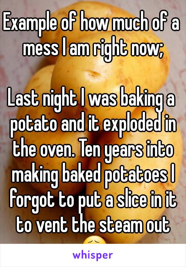 Example of how much of a mess I am right now;

Last night I was baking a potato and it exploded in the oven. Ten years into making baked potatoes I forgot to put a slice in it to vent the steam out 😧