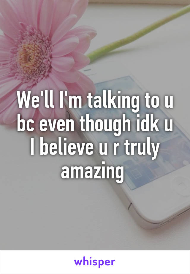 We'll I'm talking to u bc even though idk u I believe u r truly amazing 