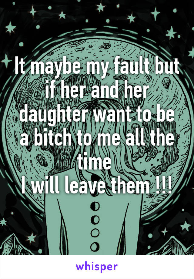 It maybe my fault but if her and her daughter want to be a bitch to me all the time 
I will leave them !!!
