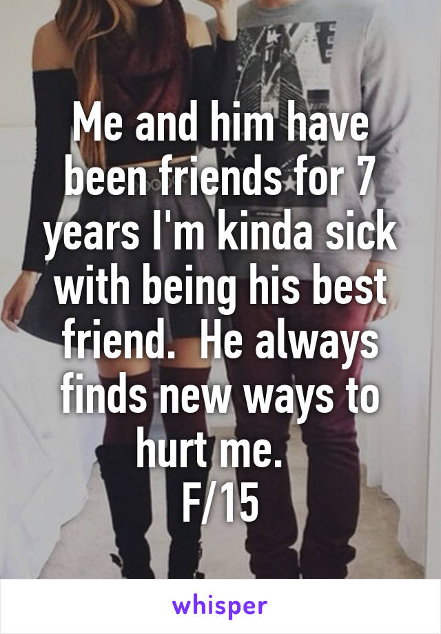 Me and him have been friends for 7 years I'm kinda sick with being his best friend.  He always finds new ways to hurt me.  
F/15